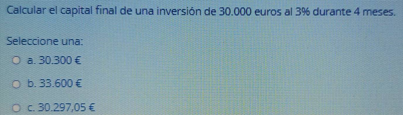 Calcular el capital final de una inversión de 30.000 euros al 3% durante 4 meses.
Seleccione una:
a. 30.300 £
b. 33.600 £
c. 30.297,05 €