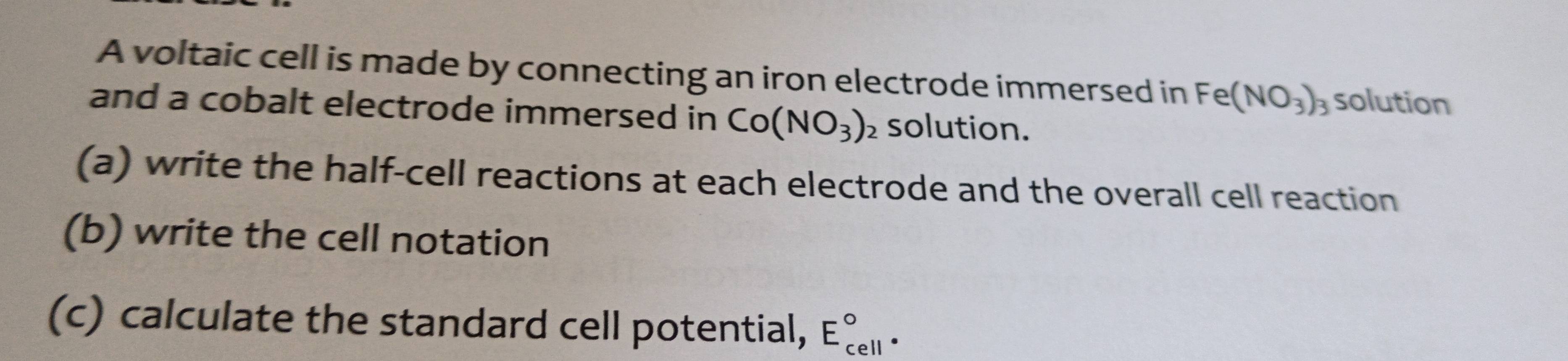 A voltaic cell is made by connecting an iron electrode immersed in Fe(NO_3)_3 solution 
and a cobalt electrode immersed in Co(NO_3)_2 solution. 
(a) write the half-cell reactions at each electrode and the overall cell reaction 
(b) write the cell notation 
(c) calculate the standard cell potential, E_(cell)°