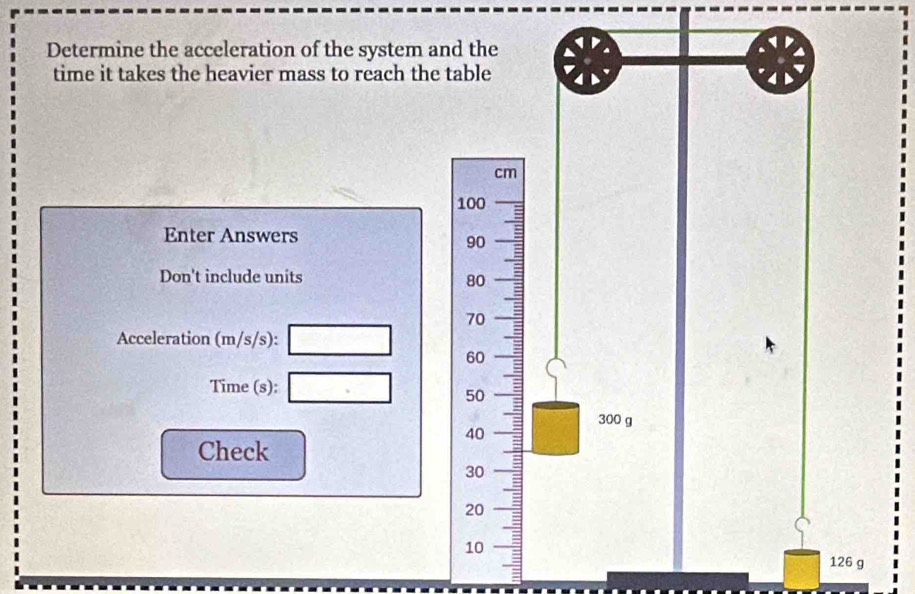 Determine the acceleration of the system and the 
time it takes the heavier mass to reach the table
cm
100
Enter Answers
90
Don't include units
80
70
Acceleration (m/s/s): □ 60
Time (s): □ 50
300 g
40
Check
30
20
10 126 g