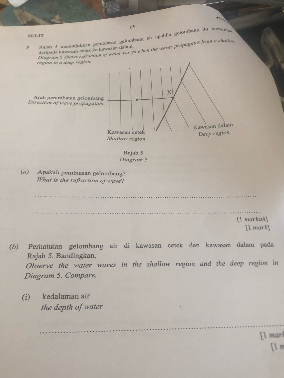 4 
13 
SULIT 
$ Rajah 5 menunjukkan pembiasan gelombang air apabila gelombang itu meramba 
Diagram 5 shows refraction of water waves when the waves propagates from a shallow 
daripada kawasan cetek ke kawasan dalam. 
region to a deep region. 
X 
Arah perambatan gelombang 
Direction of wave propagation 
Kawasan dalam 
Kawasan cetek 
Deep region 
Shallow region 
Rajah 5 
Diagram 5 
(a) Apakah pembiasan gelombang? 
What is the refraction of wave? 
_ 
_ 
[1 markah] 
[1 mark] 
(b) Perhatikan gelombang air di kawasan cetek dan kawasan dalam pada 
Rajah 5. Bandingkan, 
Observe the water waves in the shallow region and the deep region in 
Diagram 5. Compare, 
(i) kedalaman air 
the depth of water 
_ 
[1 marl 
[l m