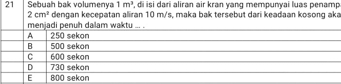 Sebuah bak volumenya 1m^3 , di isi dari aliran air kran yang mempunyai luas penamp
2cm^2 dengan kecepatan aliran 10 m/s, maka bak tersebut dari keadaan kosong aka
menjadi penuh dalam waktu ... .
A 250 sekon
B 500 sekon
C 600 sekon
D 730 sekon
E 800 sekon