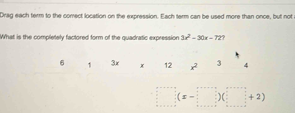 Drag each term to the correct location on the expression. Each term can be used more than once, but not 
What is the completely factored form of the quadratic expression 3x^2-30x-72 ?
6 1 3x x 12 x^2 3 4
(x-□ )(□ +2)