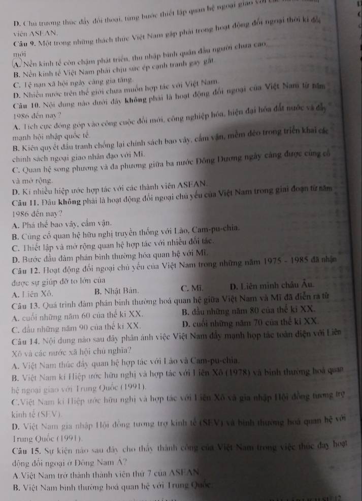 D. Chủ trương thúc đây đổi thoại, từng bước thiết lập quan hệ ngoại giao Vớ
Câu 9. Một trong những thách thức Việt Nam gặp phải trong hoạt động đổi ngoại thời ki đổi
viên ASEAN.
mới
A. Nền kinh tế còn chậm phát triển, thu nhập bình quân đầu người chưa cao,
B. Nền kinh tế Việt Nam phải chịu sức ép cạnh tranh gay gất
C. overline soverline s nạn xã hội ngày càng gia tăng
D. Nhiều nước trên thể giới chưa muồn hợp tác với Việt Nam
Câu 10. Nội dung nào dưới đây không phải là hoạt động đổi ngoại của Việt Nam từ năm
1986 đến nay?
A. Tích cực đóng góp vào công cuộc đổi mới, công nghiệp hóa, hiện đại hóa đất nước và đây
mạnh hội nhập quốc tế
B. Kiên quyết đầu tranh chống lại chính sách bao vây, cấm vận, mềm đẻo trong triển khai các
chính sách ngoại giao nhân đạo với Mĩ.
C. Quan hhat c song phương và đa phương giữa ba nước Đông Dương ngày cảng được cùng cổ
và mở rộng.
D. Kí nhiều hiệp ước hợp tác với các thành viên ASEAN.
Câu 11. Đâu không phải là hoạt động đổi ngoại chủ yếu của Việt Nam trong giai đoạn từ năm
1986 dến nay?
A. Phá thế bao vây, cẩm vận.
B. Cùng cố quan hệ hữu nghị truyền thống với Lào, Cam-pu-chia.
C. Thiết lập và mở rộng quan hệ hợp tác với nhiều đối tác.
D. Bước đầu đàm phán bình thường hóa quan hệ với Mĩ.
Câu 12. Hoạt động đối ngoại chủ yếu của Việt Nam trong những năm 1975 - 1985 đã nhận
được sự giúp đỡ to lớn của
A. Liên Xô. B. Nhật Bản. C. Mĩ. D. Liên minh châu Âu.
Câu 13. Quá trình đàm phán binh thường hoá quan hệ giữa Việt Nam và Mĩ đã điễn ra từ
A. cuối những năm 60 của thế ki XX. B. đầu những năm 80 của thể ki XX.
C. đầu những năm 90 của thế ki XX. D. cuối những năm 70 của thể ki XX.
Câu 14. Nội dung nào sau dây phân ánh việc Việt Nam đầy mạnh họp tác toàn điện với Liên
Xô và các nước xã hội chủ nghĩa?
A. Việt Nam thúc đầy quan hệ hợp tác với Lào và Cam-pu-chia.
B. Việt Nam kí Hiệp trớc hữu nghị và hợp tác với Liên Xô (1978) và bình thường hoà quan
hệ ngoại giao với Trung Quốc (1991).
C.Việt Nam ki Hiệp ước hữu nghị và hợp tác với Liên Xô và gia nhập Hội đồng tương trợ
kinh tễ(SEV).
D. Việt Nam gia nhập Hội đồng tương trợ kinh tế (SEV) và bình thường hoá quan hhat c với
1rung Quốc (1991).
Câu 15. Sự kiện nào sau đây cho thấy thành công của Việt Nam trong việc thúc đay hoạt
động đối ngoại ở Đông Nam Á?
AViệt Nam trở thành thành viên thứ 7 của ASEAN
B. Việt Nam bình thường hoá quan hoverline c với Trung Quốc