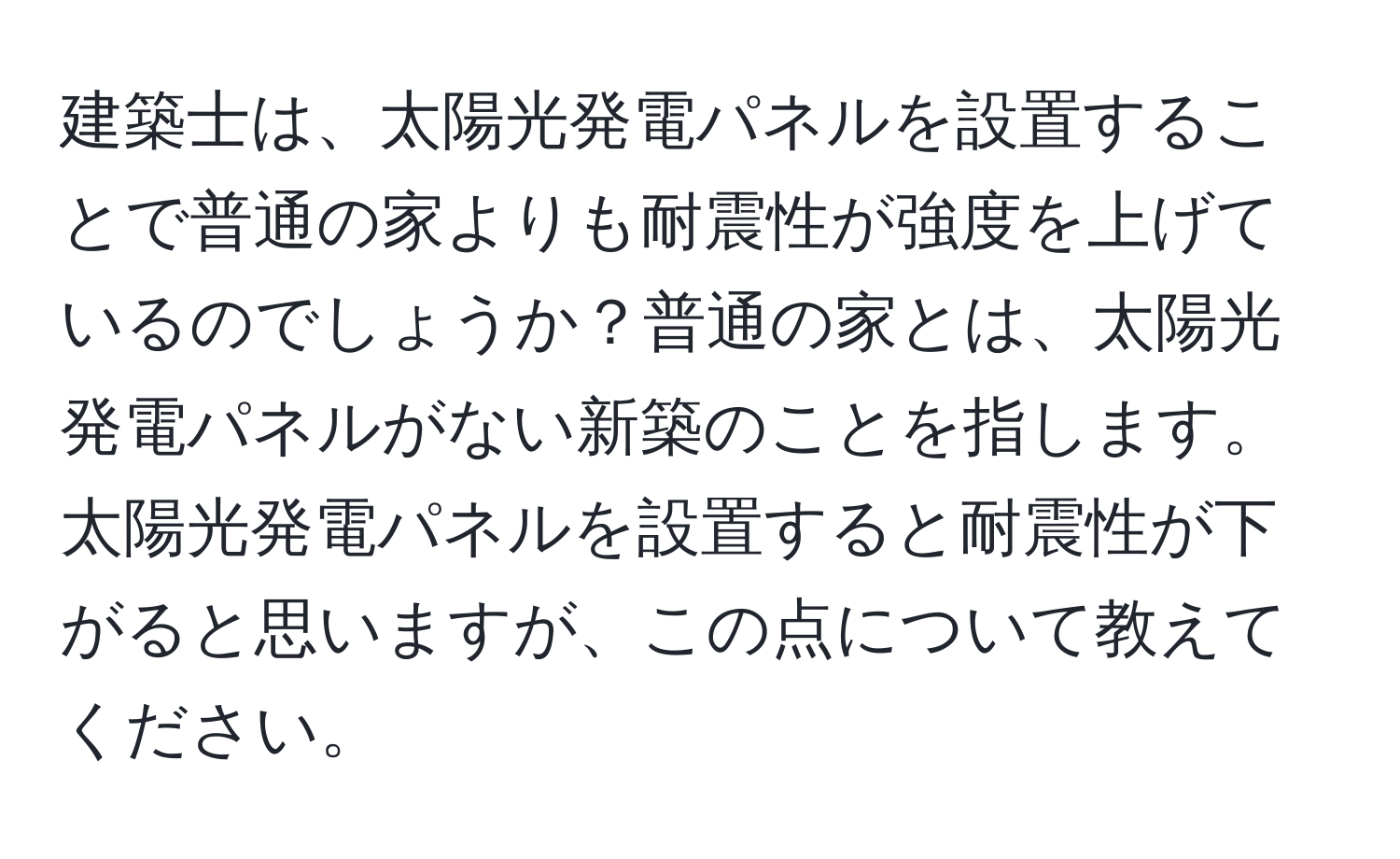 建築士は、太陽光発電パネルを設置することで普通の家よりも耐震性が強度を上げているのでしょうか？普通の家とは、太陽光発電パネルがない新築のことを指します。太陽光発電パネルを設置すると耐震性が下がると思いますが、この点について教えてください。