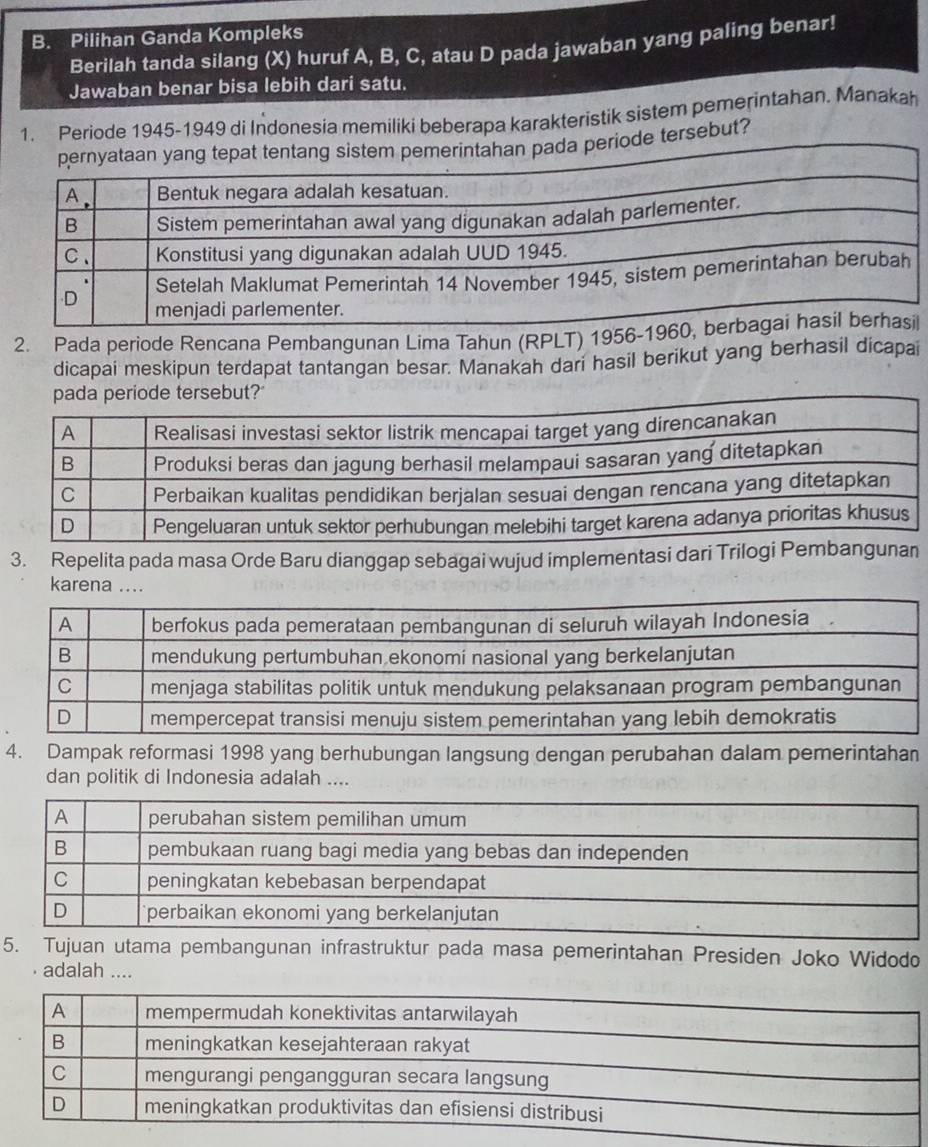 Pilihan Ganda Kompleks 
Berilah tanda silang (X) huruf A, B, C, atau D pada jawaban yang paling benar! 
Jawaban benar bisa lebih dari satu. 
1. Periode 1945-1949 di Indonesia memiliki beberapa karakteristik sistem pemerintahan. Manakah 
a periode tersebut? 
2. Pada periode Rencana Pembangunan Lima Tahun (RPLT) 1956-l 
dicapai meskipun terdapat tantangan besar. Manakah dari hasil berikut yang berhasil dicapai 
de tersebut?" 
3. Repelita pada masa Orde Baru dianggap sebagai wujud implementasi dari Tril 
karena ... 
4. Dampak reformasi 1998 yang berhubungan langsung dengan perubahan dalam pemerintahan 
dan politik di Indonesia adalah .... 
5. Tujuan utama pembangunan infrastruktur pada masa pemerintahan Presiden Joko Widodo 
adalah ....