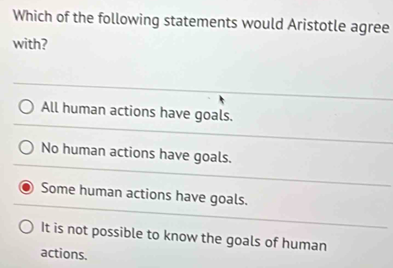 Which of the following statements would Aristotle agree
with?
All human actions have goals.
No human actions have goals.
Some human actions have goals.
It is not possible to know the goals of human
actions.