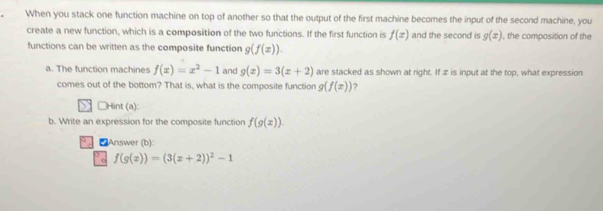 When you stack one function machine on top of another so that the output of the first machine becomes the input of the second machine, you 
create a new function, which is a composition of the two functions. If the first function is f(x) and the second is g(x) , the composition of the 
functions can be written as the composite function g(f(x)). 
a. The function machines f(x)=x^2-1 and g(x)=3(x+2) are stacked as shown at right. If æ is input at the top, what expression 
comes out of the bottom? That is, what is the composite function g(f(x)) 2 
Hint (a): 
b. Write an expression for the composite function f(g(x)). 
CAnswer (b):
f(g(x))=(3(x+2))^2-1