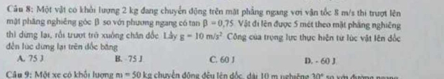 Một vật có khởi lượng 2 kg đang chuyển động trên mặt phẳng ngang với vận tốc 8 m/s thi trượt lên
mật phăng nghiêng góc β. so với phương ngang có tan beta =0.75 Vật đi lên được 5 mét theo mặt phầng nghiêng
thì dừng lại, rồi trượt trở xuởng chân đốc Lầy g=10m/s^2 Công của trọng lực thực hiện từ lúc vật lên đốc
dễn lúc dừng lại trên đốc băng
A. 75 J B. 75 J C. 60 J D. - 60 J
Câu 9: Một xe có khổi lượng m=50kg chuyễn động đều lên đốc, dài 10 m nghiêng 30° s o v ớn đường n g an