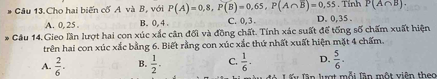 Câu 13.Cho hai biến cố A và B, với P(A)=0,8, P(B)=0,65, P(A∩ overline B)=0,55. Tính P(A∩ B).
A. 0, 25. B. 0, 4. C. 0, 3. D. 0, 35.
* Câu 14.Gieo lần lượt hai con xúc xắc cân đối và đồng chất. Tính xác suất để tổng số chấm xuất hiện
trên hai con xúc xắc bằng 6. Biết rằng con xúc xắc thứ nhất xuất hiện mặt 4 chấm.
D.
A.  2/6 ·  1/2 .  1/6 .  5/6 . 
B.
C.
đà Lấy lần lượt mỗi lần một viên theo