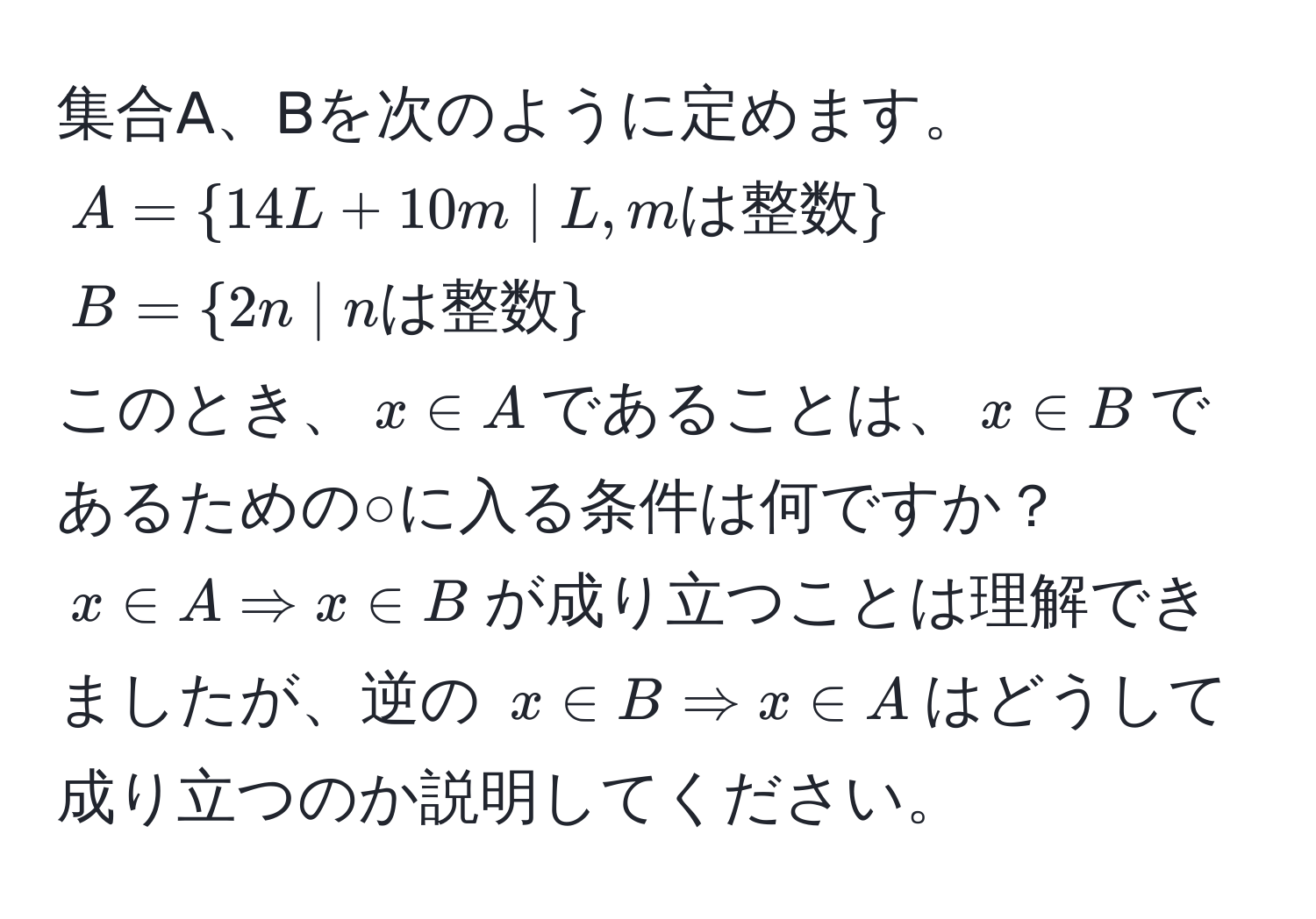 集合A、Bを次のように定めます。  
$A = 14L + 10m | L, m は整数$  
$B = 2n | n は整数$  
このとき、$x ∈ A$であることは、$x ∈ B$であるための○に入る条件は何ですか？  
$x ∈ A Rightarrow x ∈ B$が成り立つことは理解できましたが、逆の $x ∈ B Rightarrow x ∈ A$はどうして成り立つのか説明してください。