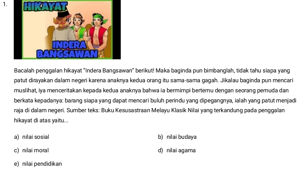 Bacalah penggalan hikayat “Indera Bangsawan” berikut! Maka baginda pun bimbanglah, tidak tahu siapa yang
patut dirayakan dalam negeri karena anaknya kedua orang itu sama-sama gagah. Jikalau baginda pun mencari
muslihat, iya menceritakan kepada kedua anaknya bahwa ia bermimpi bertemu dengan seorang pemuda dan
berkata kepadanya: barang siapa yang dapat mencari buluh perindu yang dipegangnya, ialah yang patut menjadi
raja di dalam negeri. Sumber teks: Buku Kesusastraan Melayu Klasik Nilai yang terkandung pada penggalan
hikayat di atas yaitu...
a) nilai sosial b) nilai budaya
c) nilai moral d) nilai agama
e) nilai pendidikan