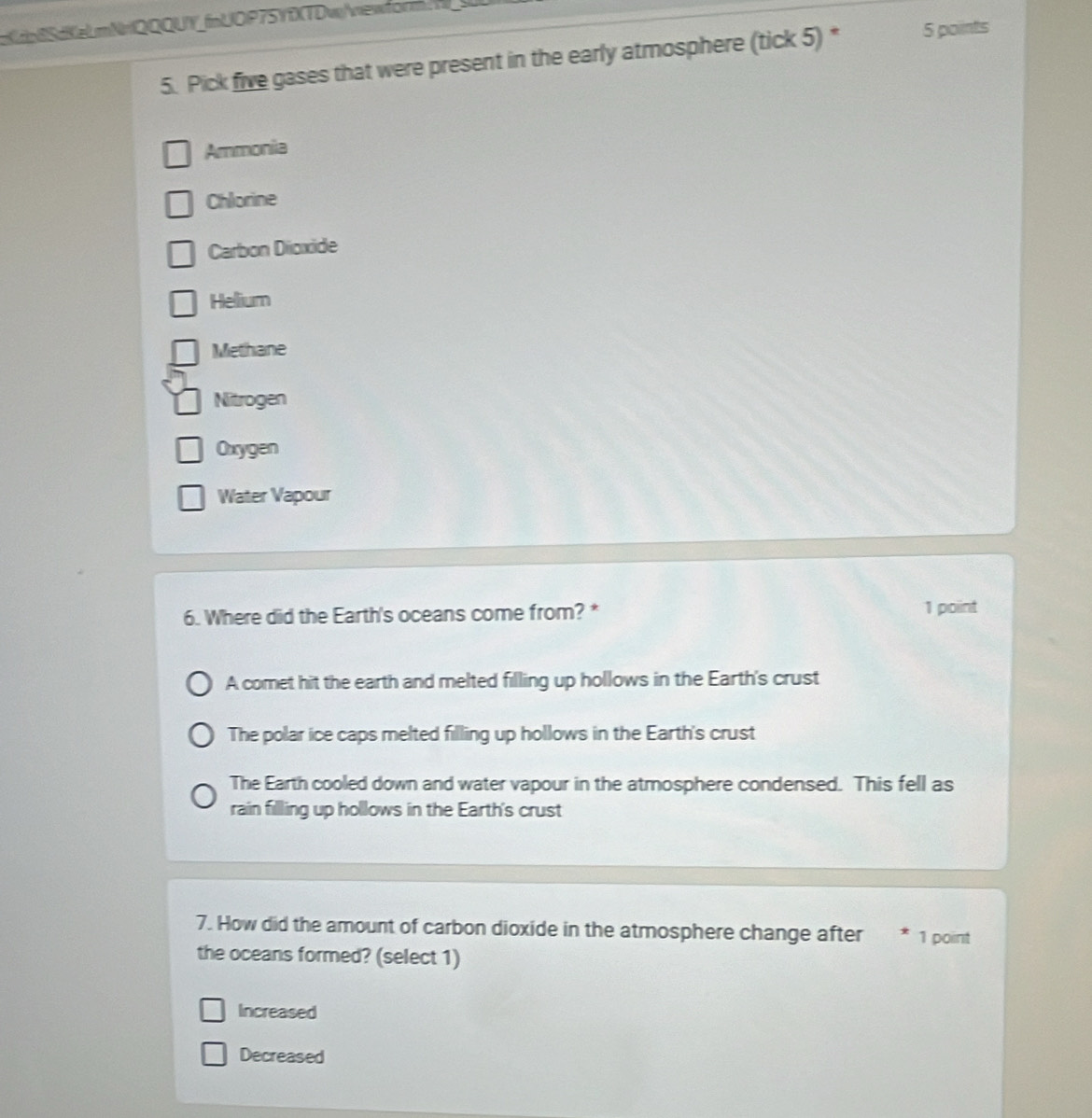 nKdp8SdKeLmNrQQQUY_fnUOP75YfXTDw/newformW
5. Pick five gases that were present in the early atmosphere (tick 5) * 5 points
Ammonia
Chlorine
Carbon Dioxide
Helium
Methane
Nitrogen
Oxygen
Water Vapour
6. Where did the Earth's oceans come from? * 1 point
A comet hit the earth and melted filling up hollows in the Earth's crust
The polar ice caps melted filling up hollows in the Earth's crust
The Earth cooled down and water vapour in the atmosphere condensed. This fell as
rain filling up hollows in the Earth's crust
7. How did the amount of carbon dioxide in the atmosphere change after * 1 point
the oceans formed? (select 1)
Increased
Decreased