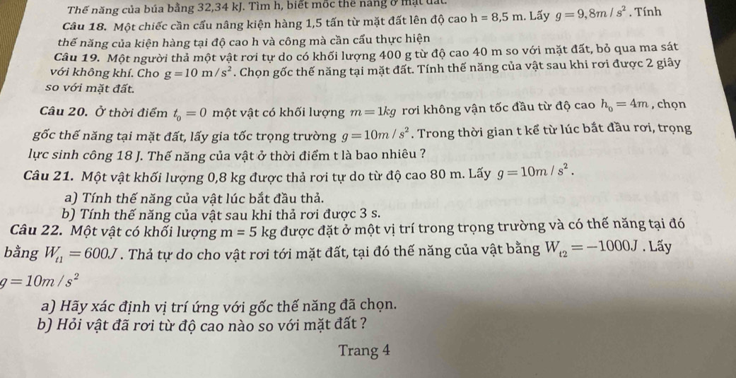 Thế năng của búa bằng 32,34 kJ. Tìm h, biết mốc thể náng ở mạt lấi.
Câu 18. Một chiếc cần cấu nâng kiện hàng 1,5 tấn từ mặt đất lên độ cao h=8,5m. Lấy g=9,8m/s^2. Tính
thế năng của kiện hàng tại độ cao h và công mà cần cẩu thực hiện
Câu 19. Một người thả một vật rơi tự do có khối lượng 400 g từ độ cao 40 m so với mặt đất, bỏ qua ma sát
với không khí. Cho g=10m/s^2. Chọn gốc thế năng tại mặt đất. Tính thế năng của vật sau khi rơi được 2 giây
so với mặt đất.
Câu 20. Ở thời điểm t_0=0m ột vật có khối lượng m=1kg rơi không vận tốc đầu từ độ cao h_o=4m , chọn
gốc thế năng tại mặt đất, lấy gia tốc trọng trường g=10m/s^2. Trong thời gian t kể từ lúc bắt đầu rơi, trọng
lực sinh công 18 J. Thế năng của vật ở thời điểm t là bao nhiêu ?
Câu 21. Một vật khối lượng 0,8 kg được thả rơi tự do từ độ cao 80 m. Lấy g=10m/s^2.
a) Tính thế năng của vật lúc bắt đầu thả.
b) Tính thế năng của vật sau khi thả rơi được 3 s.
Câu 22. Một vật có khối lượng m=5kg được đặt ở một vị trí trong trọng trường và có thế năng tại đó
bằng W_t1=600J. Thả tự do cho vật rơi tới mặt đất, tại đó thế năng của vật bằng W_t2=-1000J. Lấy
g=10m/s^2
a) Hãy xác định vị trí ứng với gốc thế năng đã chọn.
b) Hỏi vật đã rơi từ độ cao nào so với mặt đất ?
Trang 4