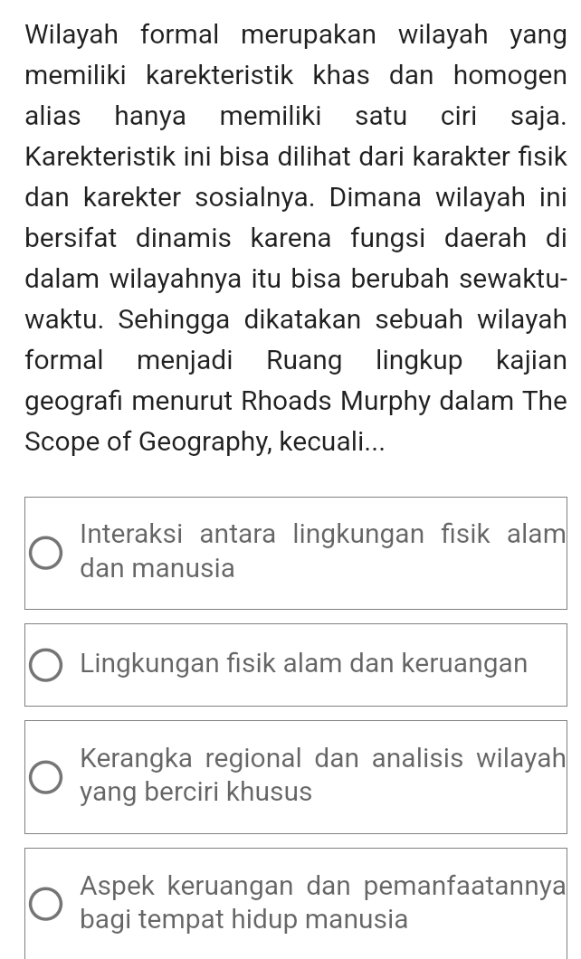 Wilayah formal merupakan wilayah yan
memiliki karekteristik khas dan homogen 
alias hanya memiliki satu ciri saja.
Karekteristik ini bisa dilihat dari karakter fisik
dan karekter sosialnya. Dimana wilayah ini
bersifat dinamis karena fungsi daerah di
dalam wilayahnya itu bisa berubah sewaktu-
waktu. Sehingga dikatakan sebuah wilayah
formal menjadi Ruang lingkup kajian
geografı menurut Rhoads Murphy dalam The
Scope of Geography, kecuali...
Interaksi antara lingkungan fisik alam
dan manusia
Lingkungan fisik alam dan keruangan
Kerangka regional dan analisis wilayah
yang berciri khusus
Aspek keruangan dan pemanfaatannya
bagi tempat hidup manusia