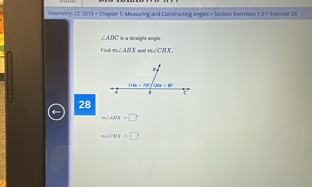 Geometry: CC 2015 > Chapter 1: Measuring and Constructing Angles > Section Exercises 1.5 > Exercise 28
∠ ABC is a straight angle.
Find m∠ ABX and m∠ CBX.
x
(14x+70)^circ  (20x+8)^circ 
A B
C
28
m∠ ABX=□°
m∠ CBX=□°