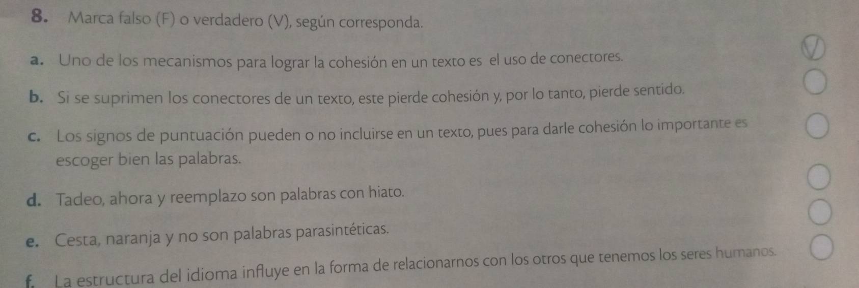 Marca falso (F) o verdadero (V), según corresponda.
a. Uno de los mecanismos para lograr la cohesión en un texto es el uso de conectores.
b. Si se suprimen los conectores de un texto, este pierde cohesión y, por lo tanto, pierde sentido.
c. Los signos de puntuación pueden o no incluirse en un texto, pues para darle cohesión lo importante es
escoger bien las palabras.
d. Tadeo, ahora y reemplazo son palabras con hiato.
e. Cesta, naranja y no son palabras parasintéticas.
* La estructura del idioma influye en la forma de relacionarnos con los otros que tenemos los seres humanos.