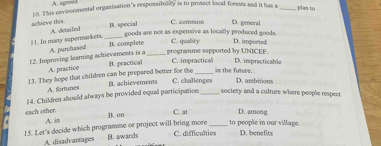 A. agreed
10. This environmental organisation’s responsibility is to protect local forests and it has a_
plan to
achieve this. C. common D. general
A. detailed B. special
11. In many supermarkets, _goods are not as expensive as locally produced goods.
B. complete C. quality D. imported
A. purchased
12. Improving learning achievements is a_ programme supported by UNICEF.
A. practice B. practical C. impractical D. impracticable
13. They hope that children can be prepared better for the_ in the future.
A. fortunes B. achievements C. challenges D. ambitions
14. Children should always be provided equal participation_ society and a culture where people respect
each other.
A. in B. on
C. at D. among
15. Let’s decide which programme or project will bring more _to people in our village.
A. disadvantages B. awards C. difficulties D. benefits