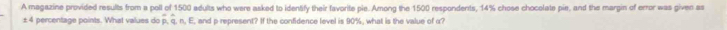 A magazine provided results from a poll of 1500 adults who were asked to identify their favorite pie. Among the 1500 respondents, 14% chose chocolate pie, and the margin of error was given as 
± 4 percentage points. What values do q. n. E, and p represent? If the confidence level is 90%, what is the value of α?