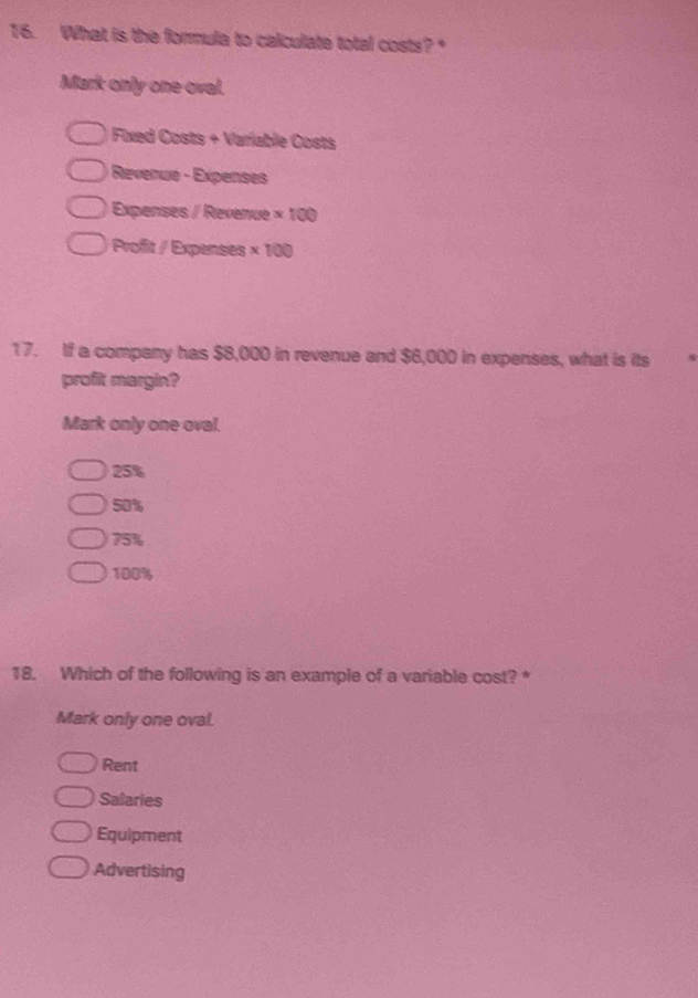 What is the formula to calculate total costs?
Mark only one oval.
* Fxed Costs + Variable Costs
Revenue - Expenses
Expenses / Revenue * 100
Profit / Expenses * 100
17. If a company has $8,000 in revenue and $6,000 in expenses, what is its
profit mergin?
Mark only one oval.
25%
50%
75%
100%
18. Which of the following is an example of a variable cost? *
Mark only one oval.
Rent
Salaries
Equipment
Advertising