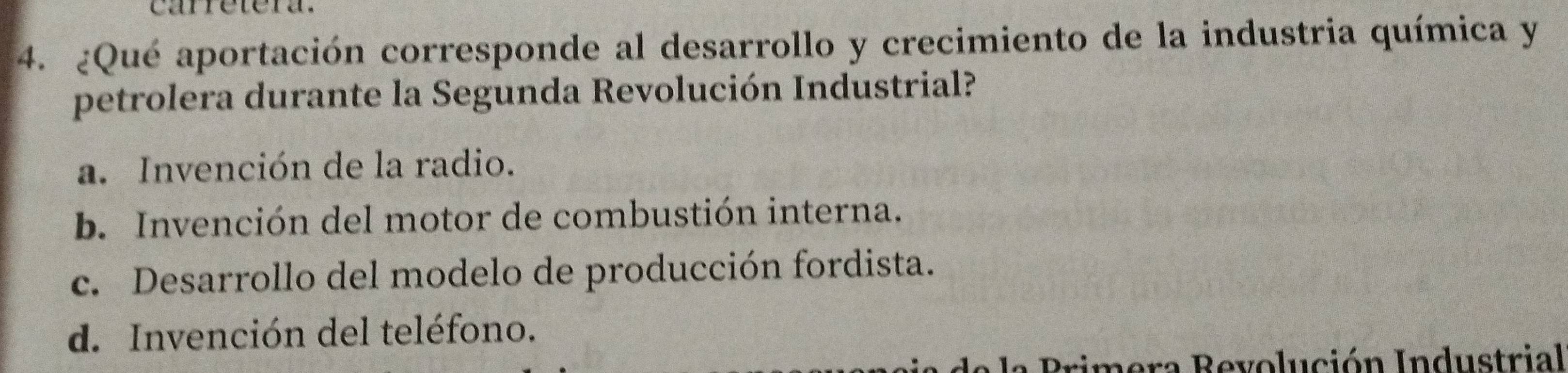 carretera.
4. ¿Qué aportación corresponde al desarrollo y crecimiento de la industria química y
petrolera durante la Segunda Revolución Industrial?
a. Invención de la radio.
b. Invención del motor de combustión interna.
c. Desarrollo del modelo de producción fordista.
d. Invención del teléfono.
Brimera Revolución Industrial