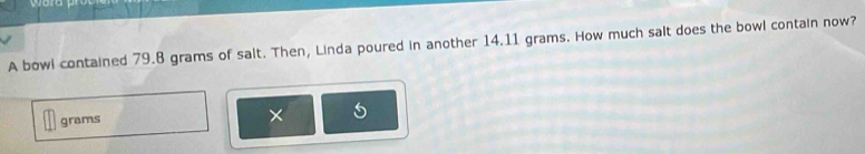 A bowl contained 79.8 grams of salt. Then, Linda poured in another 14.11 grams. How much salt does the bowl contain now?
grams
×