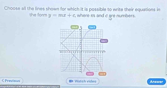 Choose all the lines shown for which it is possible to write their equations in 
the form y=mx+c , where m and c are numbers. 
Previous Watch video Answer 
tage6200a1-e741-4094-9429-cr5 34116090/t>/1/te(7