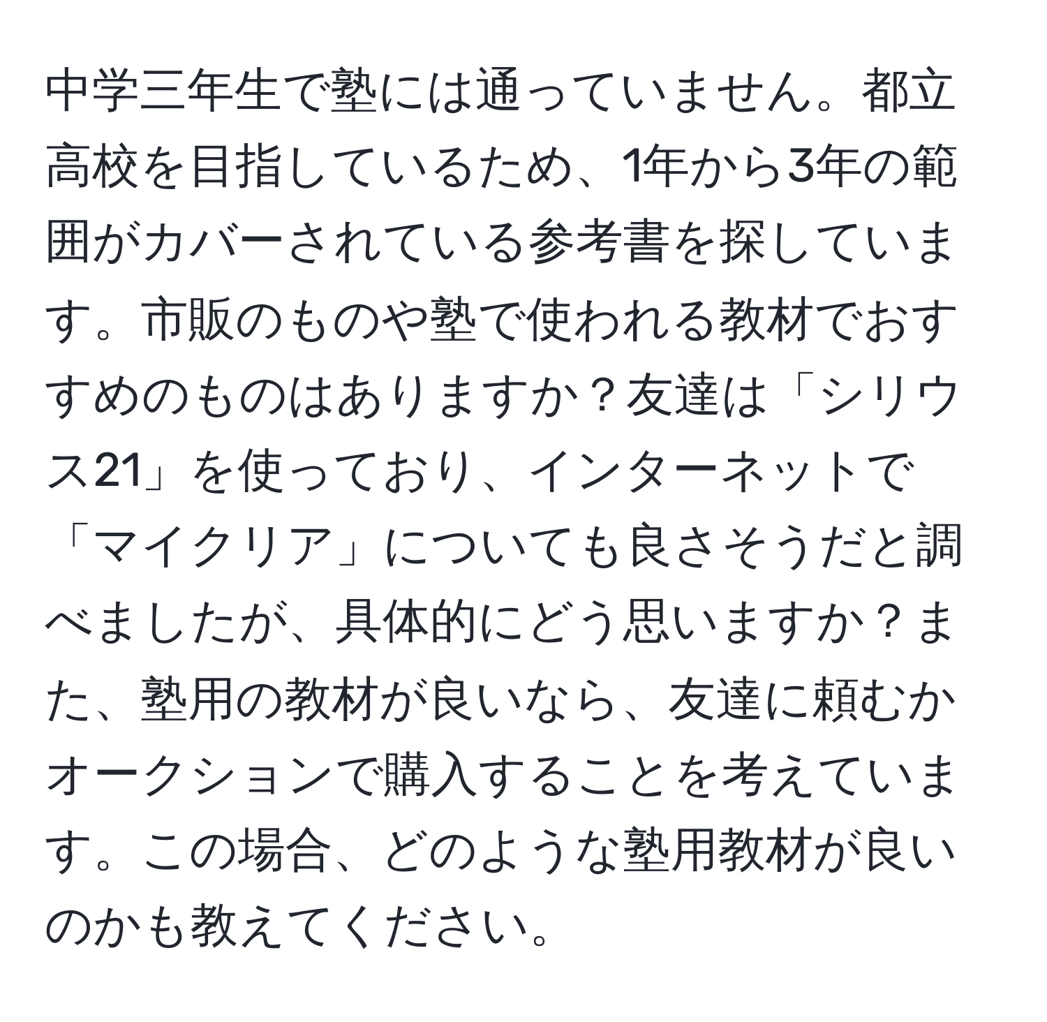 中学三年生で塾には通っていません。都立高校を目指しているため、1年から3年の範囲がカバーされている参考書を探しています。市販のものや塾で使われる教材でおすすめのものはありますか？友達は「シリウス21」を使っており、インターネットで「マイクリア」についても良さそうだと調べましたが、具体的にどう思いますか？また、塾用の教材が良いなら、友達に頼むかオークションで購入することを考えています。この場合、どのような塾用教材が良いのかも教えてください。