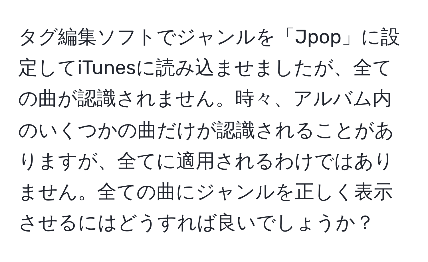 タグ編集ソフトでジャンルを「Jpop」に設定してiTunesに読み込ませましたが、全ての曲が認識されません。時々、アルバム内のいくつかの曲だけが認識されることがありますが、全てに適用されるわけではありません。全ての曲にジャンルを正しく表示させるにはどうすれば良いでしょうか？