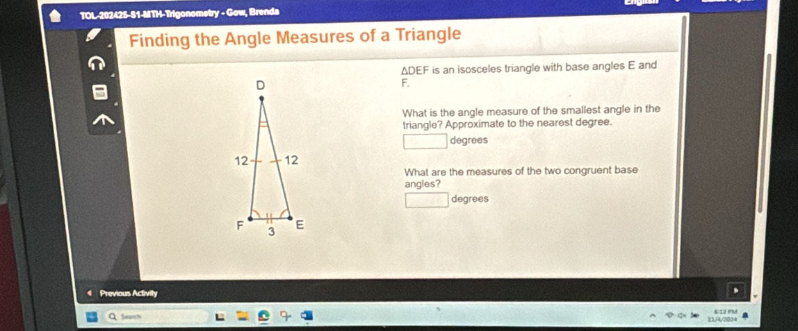 TOL-202425-S1-MTH-Trigonometry - Gow, Brenda 
Finding the Angle Measures of a Triangle
ΔDEF is an isosceles triangle with base angles E and
F. 
What is the angle measure of the smallest angle in the 
triangle? Approximate to the nearest degree. 
degrees 
What are the measures of the two congruent base 
angles? 
degrees 
Previous Activity 
612 PM 
Searth 
I1/4/2024