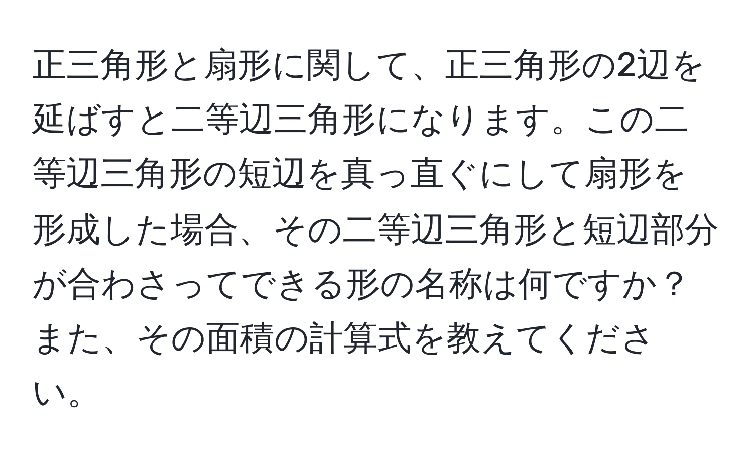 正三角形と扇形に関して、正三角形の2辺を延ばすと二等辺三角形になります。この二等辺三角形の短辺を真っ直ぐにして扇形を形成した場合、その二等辺三角形と短辺部分が合わさってできる形の名称は何ですか？また、その面積の計算式を教えてください。