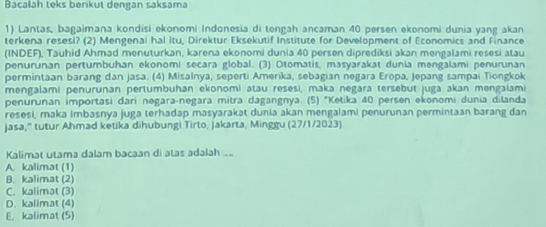 Bacalah teks berikut dengan saksama
1) Lantas, bagaimana kondisi ekonomi Indonesia di tengah ancaman 40 persen ekonomi dunia yang akan
terkena resesi? (2) Mengenal hal itu, Direktur Eksekutif Institute for Development of Economics and Finance
(INDEF), Tauhid Ahmad menuturkan, karena ekonomi dunia 40 persen diprediksi akan mengalami resesi atau
penurunan pertumbuhan ekonomi secara global. (3) Otomatis, masyarakat dunia mengalami penurunan
permintaan barang dan jasa. (4) Misalnya, seperti Amerika, sebagian negara Eropa, Jepang sampai Tiongkok
mengalami penurunan pertumbuhan ekonomi atau resesi, maka negara tersebut juga akan mengaiami
penurunan importasi dari negara-negara mitra dagangnya. (5) "Ketika 40 persen ekonomi dunia dilanda
resesi, maka imbasnya juga terhadap masyarakat dunia akan mengalami penurunan permintaan barang dan
jasa," tutur Ahmad ketika dihubungi Tirto, Jakarta, Minggu (27/1/2023)
Kalimat utama dalam bacaan di atas adalah ..
A. kalimat (1)
B. kalimat (2)
C. kalimat (3)
D. kalimat (4)
8. kalimat (S)