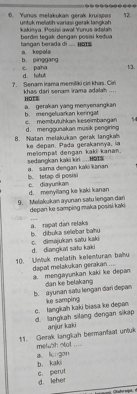 Yunus melakukan gerak kruispas 12.
untuk melatih variasi gerak langkah
kakinya. Posisi awal Yunus adalah
berdiri tegak dengan posisi kedua
tangan berada di .... HOTs
a. kepala
b. pinggang
c. paha 13.
d. lutut
7. Senam irama memiliki ciri khas. Ciri
khas dari senam irama adalah ....
HOTS
a. gerakan yang menyenangkan
b. mengeluarkan keringat
c. membutuhkan keseimbangan 14
d. menggunakan musik pengiring
8. Natan melakukan gerak langkah
ke depan. Pada gerakannya, ia
melompat dengan kaki kanan,
sedangkan kaki kiri ....HOTS
a. sama dengan kaki kanan
b. tetap di posisi
c. diayunkan
d. menyilang ke kaki kanan
9. Melakukan ayunan satu lengan dari
depan ke samping maka posisi kaki
....
a. rapat dan relaks
b. dibuka selebar bahu
c. dimajukan satu kaki
d. diangkat satu kaki
10. 'Untuk melatih kelenturan bahu
dapat melakukan gerakan ....
a. mengayunkan kaki ke depan
dan ke belakang
b. ayunan satu lengan dari depan
ke samping
c. langkah kaki biasa ke depan
d. langkah silang dengan sikap
anjur kaki
11. Gerak langkah bermanfaat untuk
melatih otot ....
a. lengan
b. kaki
c. perut
d. leher
Umani Olahraga, a