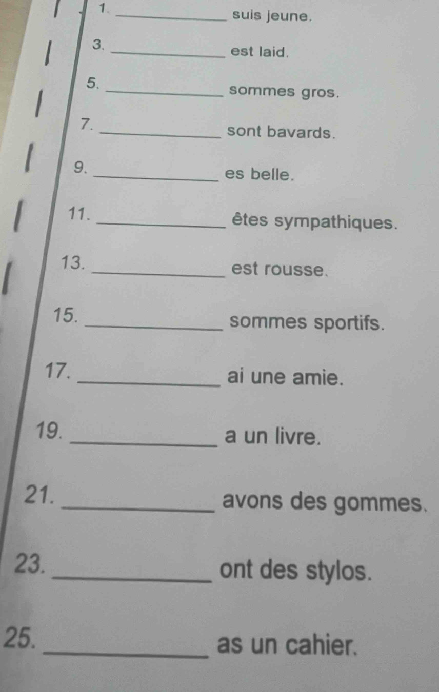 1._ 
suis jeune. 
3._ 
est laid. 
5. 
_sommes gros. 
7. 
_sont bavards. 
9. _es belle. 
11. _êtes sympathiques. 
13. _est rousse. 
15. _sommes sportifs. 
17. _ai une amie. 
19. _a un livre. 
21._ avons des gommes. 
23. _ont des stylos. 
25._ as un cahier.