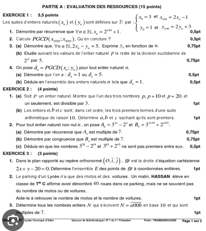 PARTIE A : EVALUATION DES RESSOURCES (15 points)
EXERCICE 1 ： 3,5 points
et
Les suites d'entiers naturels (x_n) et (y_n) sont définies sur N par : beginarrayl x_0=3 y_0=1endarray. et beginarrayr x_n+1=2x_n-1 y_n+1=2y_n+3endarray
1. Démontre par récurrence que forall n∈ N,x_n=2^(n+1)+1. 0,5pt
2. Calcule PGCD(x_2020;x_2021). Qu'en conclure ? 0,5pt
3. (a) Démontre que, vector V n∈ N,2x_n-y_n=5 、 Exprime y_n en fonction de 1. 0,75pt
(b) Étudie suivant les valeurs de l'entier naturel P le reste de la division euclidienne de
2^p par 5. 0,75pt
4. On pose delta _n=PGCD(x_n;y_n) pour tout entier naturel n.
(a) Démontre que l'on a : delta _n=1 ou delta _n=5. 0,5pt
(b) Déduis-en l'ensemble des entiers naturels n tels que delta _n=1. 0,5pt
EXERCICE 2 : (4 points)
1. (a) Soit P un entier naturel. Montre que l'un des trois nombres p,p+10 et p+20 , et
un seulement, est divisible par 3. 1pt
(b) Les entiers a,b et c sont, dans cet ordre, les trois premiers termes d'une suite
arithmétique de raison 10. Détermine α, b et c sachant qu'ils sont premiers.
2. Pour tout entier naturel non nul n , on pose A_n=3^(2n)-2^n et B_n=3^(2n+1)+2^(n+2). 1pt
(a) Démontre par récurrence que A_n est multiple de 7. 0,75pt
(b) Démontre par congruence que B_n est multiple de 7. 0,75pt
(c) Déduis-en que les nombres 3^(28)-2^(14) et 3^(83)+2^(43) ne sont pas premiers entre eux. 0,5pt
EXERCICE 3 : (3 points)
1. Dans le plan rapporté au repère orthonormé (O,vector i,vector j) Iest la droite d'équation cartésienne
2x+y-20=0 0. Détermine l'ensemble E des points de 9 à coordonnées entières. 1pt
2. Le parking d'un Lycée n'a que des motos et des voitures. Un matin, HASSAN élève en
classe de T^(le)C affirme avoir dénombré 40 roues dans ce parking, mais ne se souvient pas
du nombre de motos ou de voitures.
Aide-le à retrouver le nombre de motos et le nombre de voitures. 1pt
3. Détermine tous les nombres entiers N qui s'écrivent N=overline a00b en base 10 et qui sont
multiples de 7. 1pt
MIN BC  Lycée Classique d'Edéa  Épreuve de Mathématiques overline N'1 du overline 1=t rimestre  Profs : TNAM&NDG@2020 Page 1 sur 2