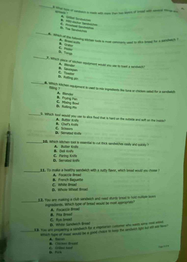 What typh of sandwich is made with more than two layers of briad with several mlings a
spreads ?
A. Grilled Sandwiches
B. Miiti-decker Sandwiches
C. Pinwheel Sandwiches
_
D. Tea Sandwiches
6 Which of the following kitchen tools is most commonly used to slice bread for a sandwich ?
A. Bread knife
B. Grater
C. Peeler
_
D、Tongs
7. Which piece of kitchen equipment would you use to toast a sandwich?
A. Blender
B. Saucepan
C. Toaster
_
D.Rolling pin
filling ?
8. Which kitchen equipment is used to mix ingredients like tuna or chicken salad for a sandwich
A. Blender
B. Frying Pan
C. Mixing Bowl
D.Rolling Pin
_9. Which tool would you use to slice food that is hard on the outside and soft on the inside?
A. Butter Knife
B. Chef's Knife
C. Scissors
D. Serrated Knife
_10. Which kitchen tool is essential to cut thick sandwiches easily and quickly ?
A. Butter Knife
B. Deli Knife
C. Paring Knife
D. Serrated knife
_11. To make a healthy sandwich with a nutty flavor, which bread would you choose ?
A. Focaccia Bread
B. French Baguette
C. White Bread
D. Whole Wheat Bread
12. You are making a club sandwich and need sturdy bread to hold multiple layers
_ingredients. Which type of bread would be most appropriate?
A. Focaccia Bread
B. Pita Bread
C. Rye bread
D. White Sandwich Bread
_13. You are preparing a sandwich for a vegetarian customer who wants some meat added.
Which type of meat would be a good choice to keep the sandwich light but still add flaver?
A. Bacon
B. Chicken Breast
C. Grilled beef
Bge J =f4
D. Pork