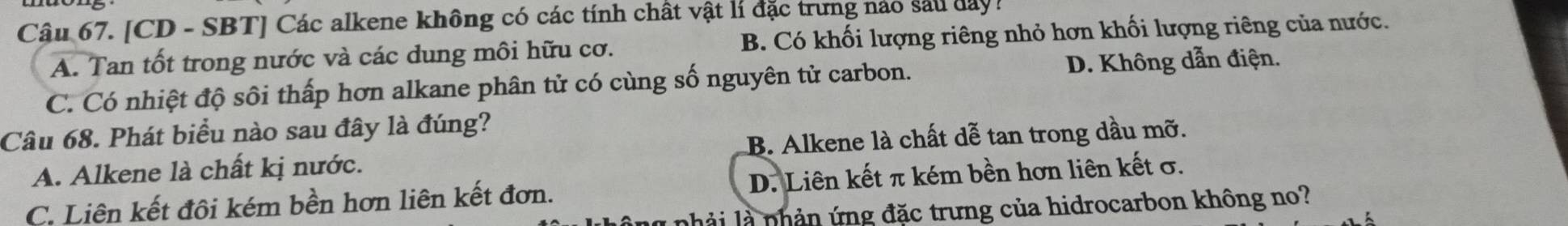 [CD - SBT] Các alkene không có các tính chất vật lí đặc trưng nào sau day !
A. Tan tốt trong nước và các dung môi hữu cơ. B. Có khối lượng riêng nhỏ hơn khối lượng riêng của nước.
C. Có nhiệt độ sôi thấp hơn alkane phân tử có cùng số nguyên tử carbon. D. Không dẫn điện.
Câu 68. Phát biểu nào sau đây là đúng?
A. Alkene là chất kị nước. B. Alkene là chất dễ tan trong dầu mỡ.
C. Liên kết đôi kém bền hơn liên kết đơn. D. Liên kết π kém bền hơn liên kết σ.
nhả i là nhản ứng đặc trưng của hidrocarbon không no?