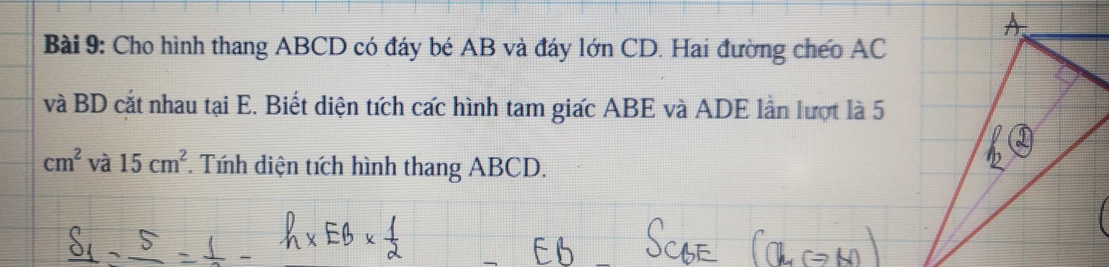 Cho hình thang ABCD có đáy bé AB và đáy lớn CD. Hai đường cheo AC
và BD cắt nhau tại E. Biết diện tích cấc hình tam giấc ABE và ADE lần lượt là 5
cm^2 và 15cm^2. Tính diện tích hình thang ABCD.