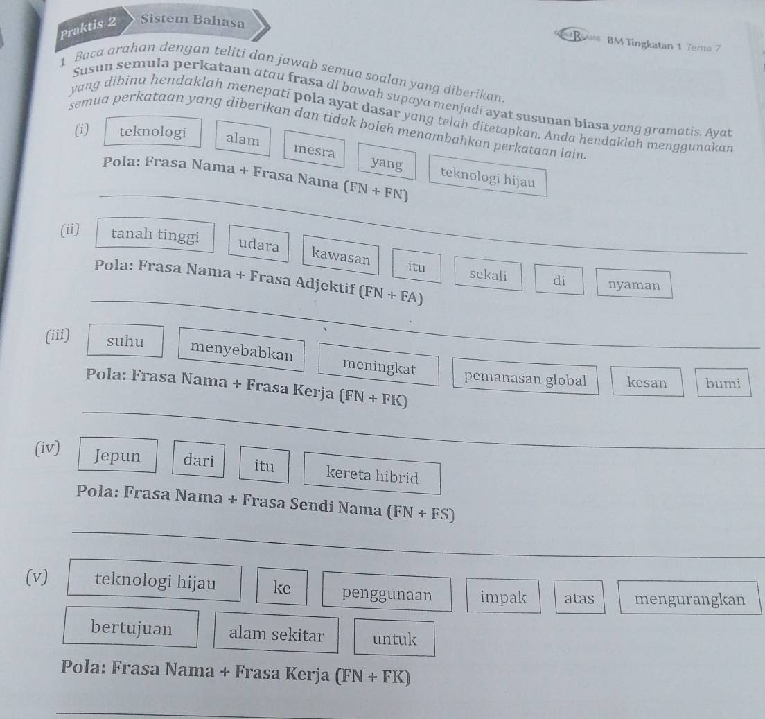 Praktis 2 Sistem Bahasa 
B BM Tingkatan 1 Tema 7 
1 Baca arahan dengan teliti dan jawab semua soalan yang diberikan 
Susun semula perkataan atau frasa di bawah supaya menjadi ayat susunan biasa yang gramatis, Ayat 
yang dibina hendaklah menepati pola ayat dasar yang telah ditetapkan. Anda hendaklah menggunakar 
semua perkataan yang diberikan dan tidak boleh menambahkan perkataan lain 
(i) teknologi alam 
mesra yang 
_ 
Pola: Frasa Nama + Frasa Nama (FN+FN)
teknologi hijau 
(ii) tanah tinggi udara 
kawasan 
itu 
_ 
Pola: Frasa Nama + Frasa Adjektif (FN+FA)
sekali di nyaman 
(iii) 
suhu 
menyebabkan meningkat 
pemanasan global kesan bumi 
_ 
Pola: Frasa Nama + Frasa Kerja (FN+FK)
(iv) Jepun dari itu kereta hibrid 
_ 
Pola: Frasa Nama + Frasa Sendi Nama (FN+FS)
_ 
(v) teknologi hijau ke penggunaan impak atas mengurangkan 
bertujuan alam sekitar untuk 
Pola: Frasa Nama + Frasa Kerja (FN+FK)
_