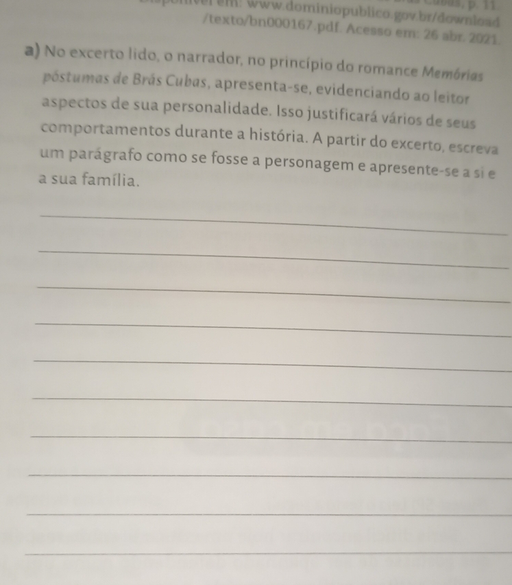 lver em: www.dominiopublico.gov.br/download 
/texto/bn000167.pdf. Acesso em: 26 abr. 2021. 
a) No excerto lido, o narrador, no princípio do romance Memórias 
póstumas de Brás Cubas, apresenta-se, evidenciando ao leitor 
aspectos de sua personalidade. Isso justificará vários de seus 
comportamentos durante a história. A partir do excerto, escreva 
um parágrafo como se fosse a personagem e apresente-se a si e 
a sua família. 
_ 
_ 
_ 
_ 
_ 
_ 
_ 
_ 
_ 
_