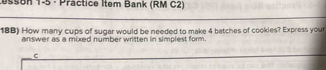 tesson 1-5 · Practice Item Bank (RM C2) 
18B) How many cups of sugar would be needed to make 4 batches of cookies? Express your 
answer as a mixed number written in simplest form. 
C