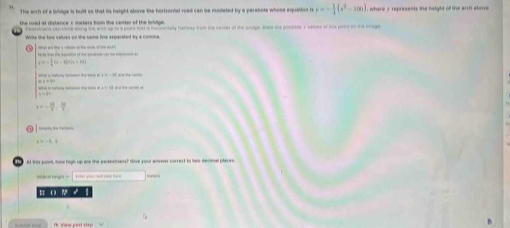 The arch of a bridge is built so that its height above the horizontal road can be modeled by a parabola whose equation is y=- 1/4 (x^2-100) , where y represents the height of the arch above 
the road at distance x meters from the center of the bridge . 
Pedestrians can climb along the arch up to a point that is hortzontally halfway from the center of the bridge. State the possible 3 values of this point on the Brdge 
Write the two values on the same line separated by a comma. 
What are the s values at the ends of the arch? 
Note that the equation of the parabola can be expressed as
y=- 1/4 (x-10)(x+10)
What is harway hstween the base x=-10 and the center
x=0
What is halfway between the base o x=10 and the cerder at
x=0?
x=- 10/9 , 10/7 
Sumpsty the tractions
x=-5,5
At this point, how high up are the pedestrians? Give your answer correct to two decimal places. 
Vedical height = Enter your next step here meters 
) 
Submit step View p extst