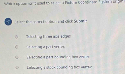 Which option isn’t used to select a Fixture Coordinate System origin
Y Select the correct option and click Submit.
Selecting three axis edges
Selecting a part vertex
Selecting a part bounding box vertex
Selecting a stock bounding box vertex