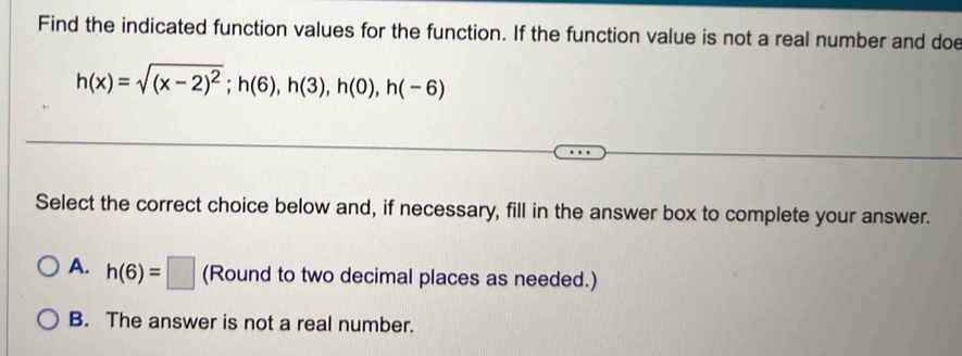 Find the indicated function values for the function. If the function value is not a real number and doe
h(x)=sqrt((x-2)^2); h(6), h(3), h(0), h(-6)
Select the correct choice below and, if necessary, fill in the answer box to complete your answer.
A. h(6)=□ (Round to two decimal places as needed.)
B. The answer is not a real number.