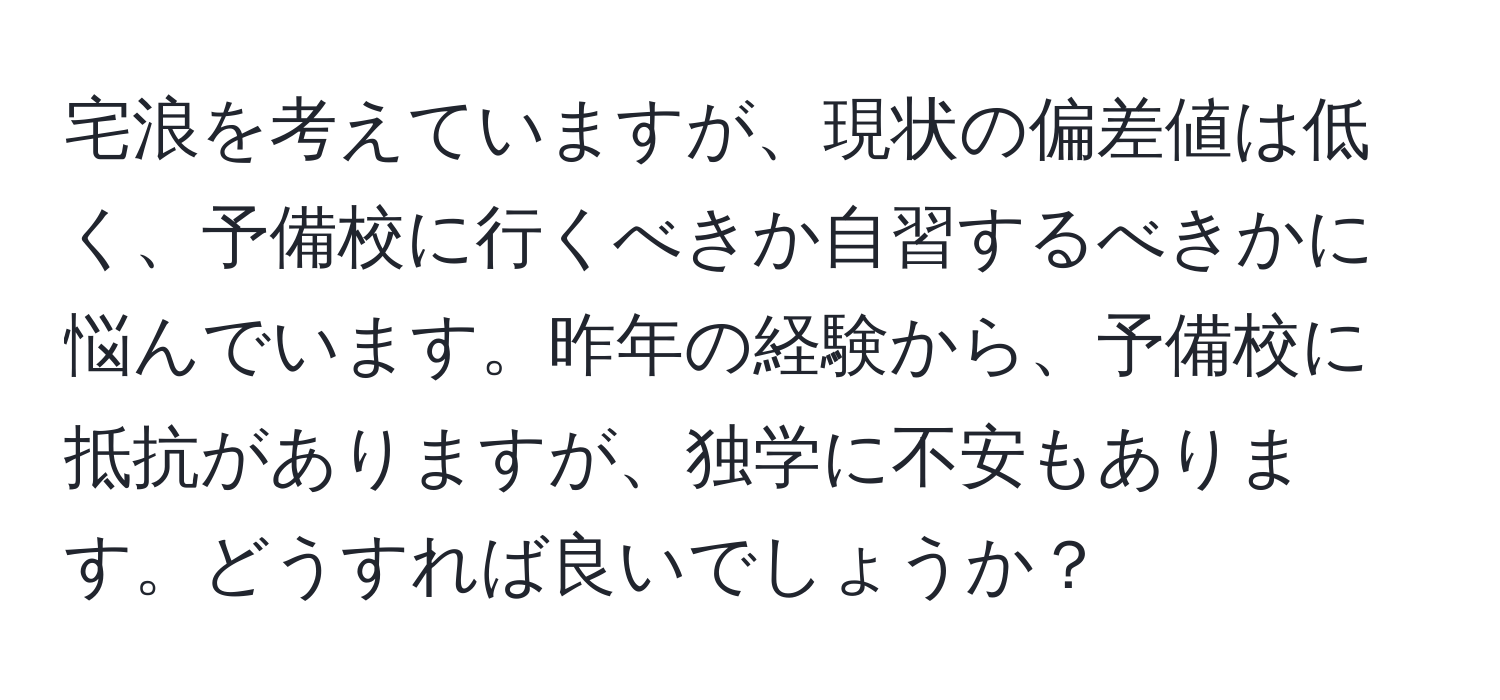 宅浪を考えていますが、現状の偏差値は低く、予備校に行くべきか自習するべきかに悩んでいます。昨年の経験から、予備校に抵抗がありますが、独学に不安もあります。どうすれば良いでしょうか？