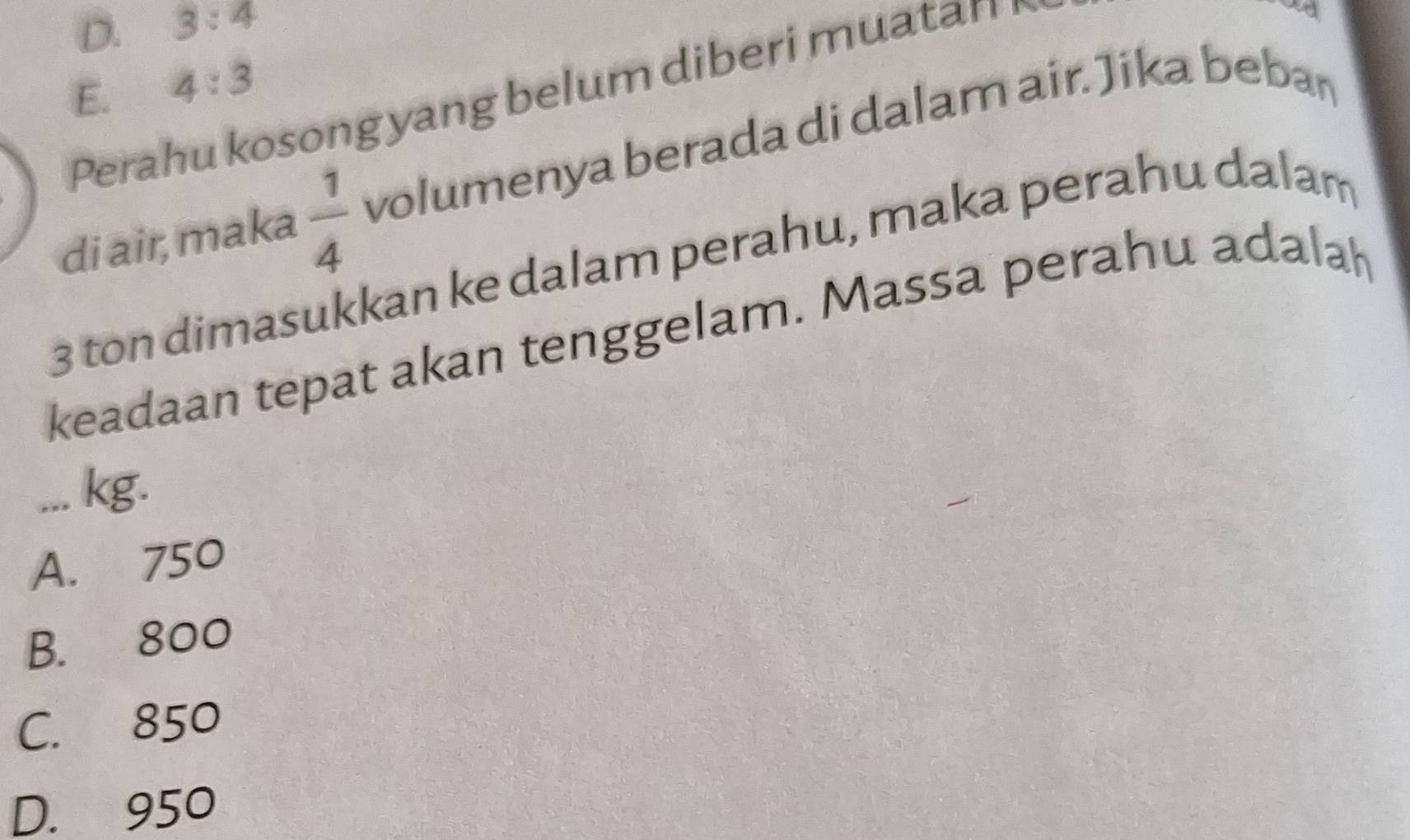 D. 3:4
E. 4:3
Perahu kosong yang belum diberi muatan
di air, maka  1/4  volumenya berada di dalam air. Jika bebar
3 ton dimasukkan ke dalam perahu, maka perahu dalam
keadaan tepat akan tenggelam. Massa perahu adalah
... kg.
A. 750
B. 800
C. 850
D. 950