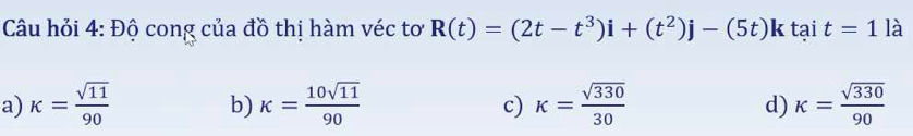 Câu hỏi 4: Độ cong của đồ thị hàm véc tơ R(t)=(2t-t^3)i+(t^2)j-(5t)ktait=1 là
a) kappa = sqrt(11)/90  kappa = 10sqrt(11)/90  k= sqrt(330)/30  kappa = sqrt(330)/90 
b)
c)
d)