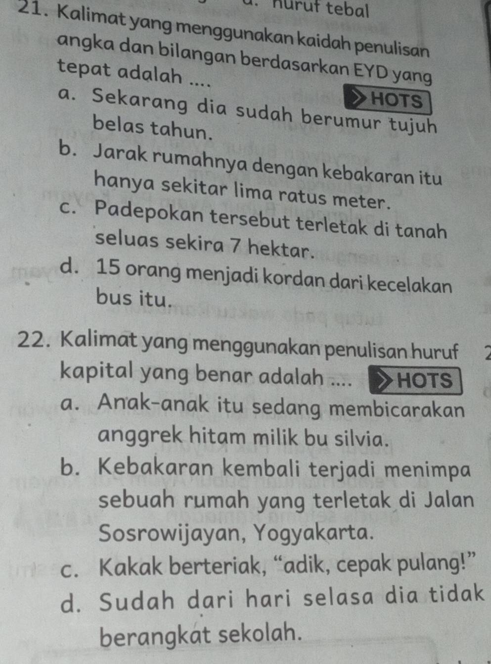 nuruł tebal
21. Kalimat yang menggunakan kaidah penulisan
angka dan bilangan berdasarkan EYD yang
tepat adalah ....
HOTS
a. Sekarang dia sudah berumur tujuh
belas tahun.
b. Jarak rumahnya dengan kebakaran itu
hanya sekitar lima ratus meter.
c. Padepokan tersebut terletak di tanah
seluas sekira 7 hektar.
d. 15 orang menjadi kordan dari kecelakan
bus itu.
22. Kalimat yang menggunakan penulisan huruf
kapital yang benar adalah .... HOTS
a. Anak-anak itu sedang membicarakan
anggrek hitam milik bu silvia.
b. Kebakaran kembali terjadi menimpa
sebuah rumah yang terletak di Jalan
Sosrowijayan, Yogyakarta.
c. Kakak berteriak, “adik, cepak pulang!”
d. Sudah dari hari selasa dia tidak
berangkat sekolah.