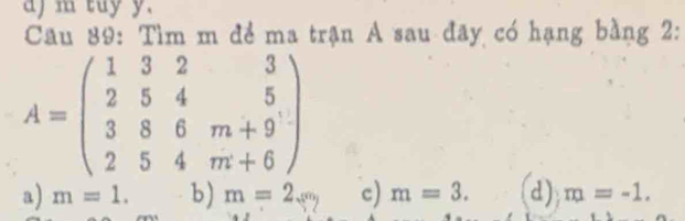 aj m tuy y.
Câu 89: Tìm m để ma trận A sau đãy có hạng bằng 2:
A=beginpmatrix 1&3&2&3 2&5&4&5 3&8&6&m+9 2&5&4&m+6endpmatrix
a) m=1.b)m=2.(9 c) m=3. (d) m=-1.