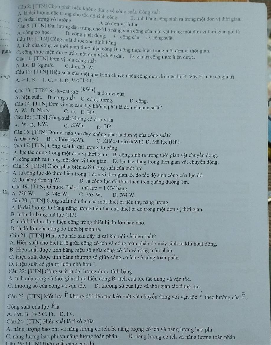 [TTN] Chọn phát biểu không đúng về công suất. Công suất
A. là đại lượng đặc trung cho tốc độ sinh công. B. tính bằng công sinh ra trong một đơn vị thời gian.
C. là đại lượng vô hướng. D. có đơn vị là Jun.
Câu 9: [TTN] Đại lượng đặc trưng cho khả năng sinh công của một vật trong một đơn vị thời gian gọi là
A. công cơ học. B. công phát động. C. công cản. D. công suất.
Câu 10: [TTN] Công suất được xác định bằng
A. tích của công và thời gian thực hiện công.B. công thực hiện trong một đơn vị thời gian.
gian C. công thực hiện được trên một đơn vị chiều dài. D. giá trị công thực hiện được.
Câu 11: [TTN] Đơn vị của công suất
A. J.s. B. kg.m/s. C. J.m. D. W.
Câu 12: [TTN] Hiệu suất của một quá trình chuyển hóa công được kí hiệu là H. Vậy H luôn có giá trị
iêu? 1.B.=1.C.<1.D. 0
A.
Câu 13: [TTN] Ki-lo-oat-giờ (kWh) là đơn vị của
A. hiệu suất. B. công suất. C. động lượng. D. công.
Câu 14: [TTN] Đơn vị nào sau đây không phải là đơn vị công suất?
A. W. B. Nm/s. C. Js. D. HP.
Câu 15: [TTN] Công suất không có đơn vị là
A. W. B. KW. C. KWh. D. HP.
Câu 16: [TTN] Đơn vị nào sau đây không phải là đơn vị của công suất?
A. Oát (W). B. Kilôoat (kW). C. Kilôoat giờ (kWh). D. Mã lực (HP).
Câu 17: [TTN] Công suất là đại lượng đo bằng
A. lực tác dụng trong một đơn vị thời gian. B. công sinh ra trong thời gian vật chuyền động.
C. công sinh ra trong một đơn vị thời gian. D. lực tác dụng trong thời gian vật chuyển động.
Câu 18: [TTN] Chọn phát biểu sai? Công suất của một lực
A. là công lực đó thực hiện trong 1 đơn vị thời gian.B. đo tốc độ sinh công của lực đó.
C. đo bằng đơn vị W. D. là công lực đó thực hiện trên quãng đường 1m.
Câu 19: [TTN] Ở nước Pháp 1 mã 1uc=1CV bằng
Côn A. 736 W. B. 746 W. C. 763 W. D. 764 W.
Câu 20: [TTN] Công suất tiêu thụ của một thiết bị tiêu thụ năng lượng
A. là đại lượng đo bằng năng lượng tiêu thụ của thiết bị đó trong một đơn vị thời gian.
B. luôn đo bằng mã lực (HP).
C. chính là lực thực hiện công trong thiết bị đó lớn hay nhỏ.
D. là độ lớn của công do thiết bị sinh ra.
Câu 21: [TTN] Phát biểu nào sau đây là sai khi nói về hiệu suất?
A. Hiệu suất cho biết tỉ lệ giữa công có ích và công toàn phần do máy sinh ra khi hoạt động.
B. Hiệu suất được tính bằng hiệu số giữa công có ích và công toàn phần.
C. Hiệu suất được tính bằng thương số giữa công có ích và công toàn phần.
D. Hiệu suất có giá trị luôn nhỏ hơn 1.
Câu 22: [TTN] Công suất là đại lượng được tính bằng
A. tích của công và thời gian thực hiện công.B. tích của lực tác dụng và vận tốc.
C. thương số của công và vận tốc. D. thương số của lực và thời gian tác dụng lực.
Câu 23: [TTN] Một lực vector F không đổi liên tục kéo một vật chuyển động với vận tốc V theo hướng của vector F
Công suất của lực vector F_la
A. Fvt. B. Fv2.C. Ft. D. Fv.
Câu 24: [TTN] Hiệu suất là tỉ số giữa
A. năng lượng hao phí và năng lượng có ích.B. năng lượng có ích và năng lượng hao phí.
C. năng lượng hao phí và năng lượng toàn phần. D. năng lượng có ích và năng lượng toàn phần.
* Câu 25: [TTN] Hiệu suất cảng cao thì