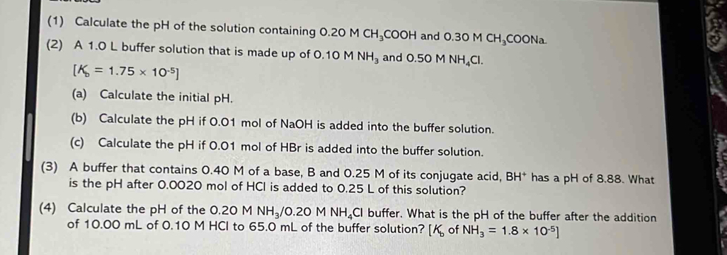 (1) Calculate the pH of the solution containing 0.20M CH_3COOH and 0.30M CH_3COONa
(2) A 1.0 L buffer solution that is made up of 0.10 M NH_3 and 0.50MNH_4Cl.
[K_b=1.75* 10^(-5)]
(a) Calculate the initial pH. 
(b) Calculate the pH if 0.01 mol of NaOH is added into the buffer solution. 
(c) Calculate the pH if 0.01 mol of HBr is added into the buffer solution. 
(3) A buffer that contains 0.40 M of a base, B and 0.25 M of its conjugate acid, BH * has a pH of 8.88. What 
is the pH after 0.0020 mol of HCl is added to 0.25 L of this solution? 
(4) Calculate the pH of the 0.20 M NH_3/0.20MNH_4Cl buffer. What is the pH of the buffer after the addition 
of 10.00 mL of 0.10 M HCI to 65.0 mL of the buffer solution? [K_b of NH_3=1.8* 10^(-5)]